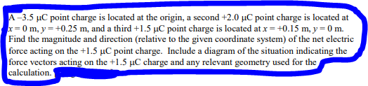 A-3.5 µC point charge is located at the origin, a second +2.0 µC point charge is located at
x=0 m, y=+0.25 m, and a third +1.5 µC point charge is located at x = +0.15 m, y = 0 m.
Find the magnitude and direction (relative to the given coordinate system) of the net electric
force acting on the +1.5 µC point charge. Include a diagram of the situation indicating the
force vectors acting on the +1.5 µC charge and any relevant geometry used for the
calculation.