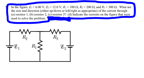 In the figure, & = 6.00 V, & 12.0 V, R₁ = 100 2, R₂ = 200 £2, and R3 = 300 2. What are
the size and direction (either up/down or left/right as appropriate) of the current through
(a) resistor 1, (b) resistor 2, (c) resistor 3? (d) Indicate the currents on the figure that were
used to solve the problem.
-E₁
R₂
R₁
www
R3
E2