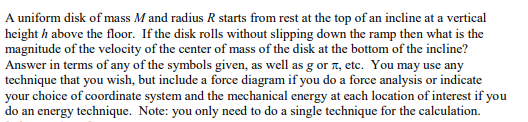 A uniform disk of mass M and radius R starts from rest at the top of an incline at a vertical
height h above the floor. If the disk rolls without slipping down the ramp then what is the
magnitude of the velocity of the center of mass of the disk at the bottom of the incline?
Answer in terms of any of the symbols given, as well as g or n, etc. You may use any
technique that you wish, but include a force diagram if you do a force analysis or indicate
your choice of coordinate system and the mechanical energy at each location of interest if you
do an energy technique. Note: you only need to do a single technique for the calculation.