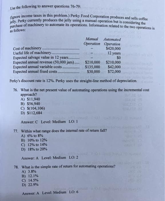 Use the following to answer questions 76-79:
(Ignore income taxes in this problem.) Perky Food Corporation produces and sells coffee
jelly. Perky currently produces the jelly using a manual operation but is considering the
purchase of machinery to automate its operations. Information related to the two operations is
as follows:
Cost of machinery.
Useful life of machinery.
Expected salvage value in 12 years.
Expected annual revenue (50,000 jars)..
Expected annual variable costs.
Expected annual fixed costs.
*****
B) 12.1%
C) 14.5%
D) 22.9%
Manual
Operation
$210,000
$42,000
$72,000
Perky's discount rate is 12%. Perky uses the straight-line method of depreciation.
76. What is the net present value of automating operations using the incremental cost
approach?
Answer: A Level: Medium LO: 6
Automated
Operation
$420,000
$210,000
$135,000
$30,000
12 years
$0
A) $11,940
B) $56,940
C) $(104,106)
D) $112,684
Answer: C Level: Medium LO: 1
77. Within what range does the internal rate of return fall?
A) 6% to 8%
B) 10% to 12%
C) 12% to 14%
D) 18% to 20%
Answer: A Level: Medium LO: 2
78. What is the simple rate of return for automating operations?
A) 3.8%