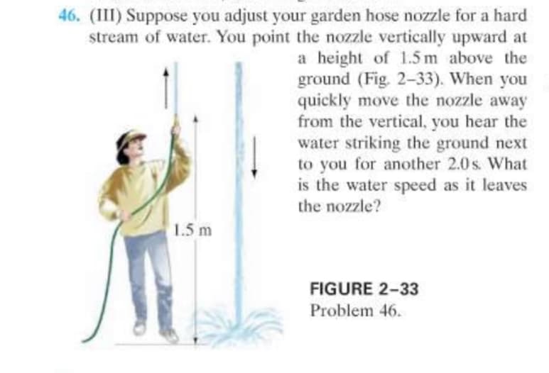46. (III) Suppose you adjust your garden hose nozzle for a hard
stream of water. You point the nozzle vertically upward at
a height of 1.5 m above the
ground (Fig. 2-33). When you
quickly move the nozzle away
from the vertical, you hear the
water striking the ground next
to you for another 2.0 s. What
is the water speed as it leaves
the nozzle?
1.5 m
FIGURE 2-33
Problem 46.
