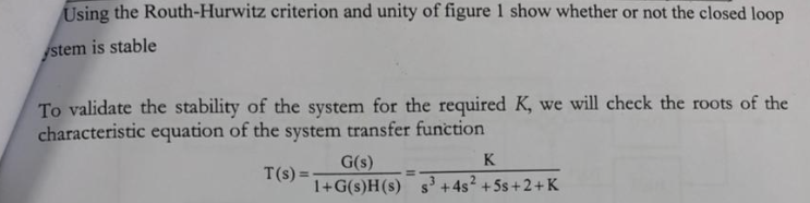 Using the Routh-Hurwitz criterion and unity of figure 1 show whether or not the closed loop
stem is stable
To validate the stability of the system for the required K, we will check the roots of the
characteristic equation of the system transfer function
G(s)
K
T(s) =-
1+G(s)H(s) s +4s? +5s+2+K

