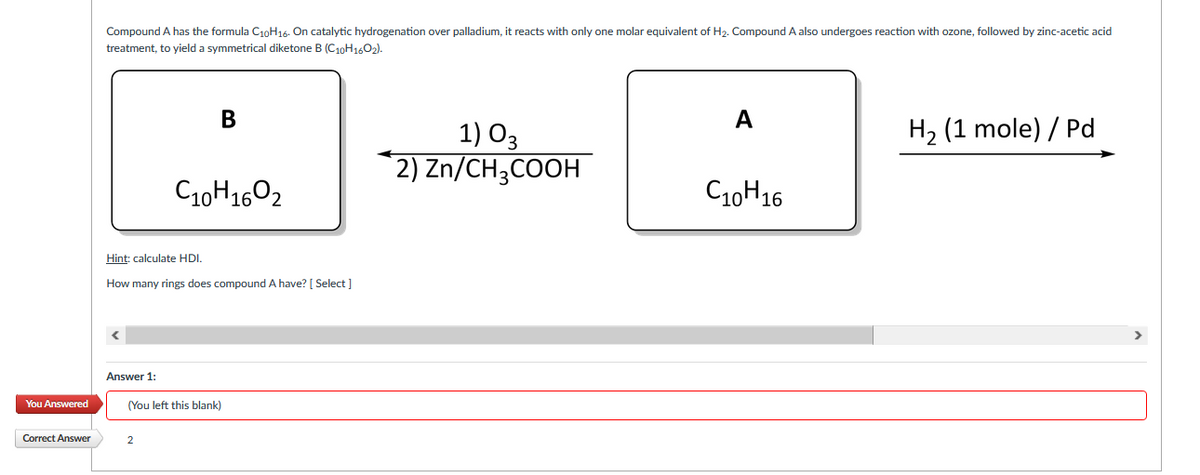 Compound A has the formula C10H16. On catalytic hydrogenation over palladium, it reacts with only one molar equivalent of H2. Compound A also undergoes reaction with ozone, followed by zinc-acetic acid
treatment, to yield a symmetrical diketone B (C10H1602).
В
A
H2 (1 mole) / Pd
1) O3
2) Zn/CH;COOH
C10H1602
C10H16
Hint: calculate HDI.
How many rings does compound A have? [ Select ]
Answer 1:
You Answered
(You left this blank)
Correct Answer
