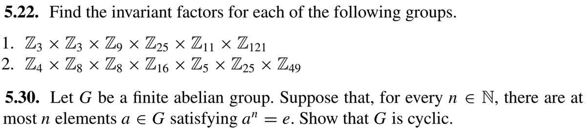 5.22. Find the invariant factors for each of the following groups.
1. Z3 × Z3 × Z, × Z25 × Z11 × Z121
2. Z4 × Zg × Z; × Z16 × Z5 × Z25 × Z49
5.30. Let G be a finite abelian group. Suppose that, for every n e N, there are at
most n elements a e G satisfying a" = e. Show that G is cyclic.
