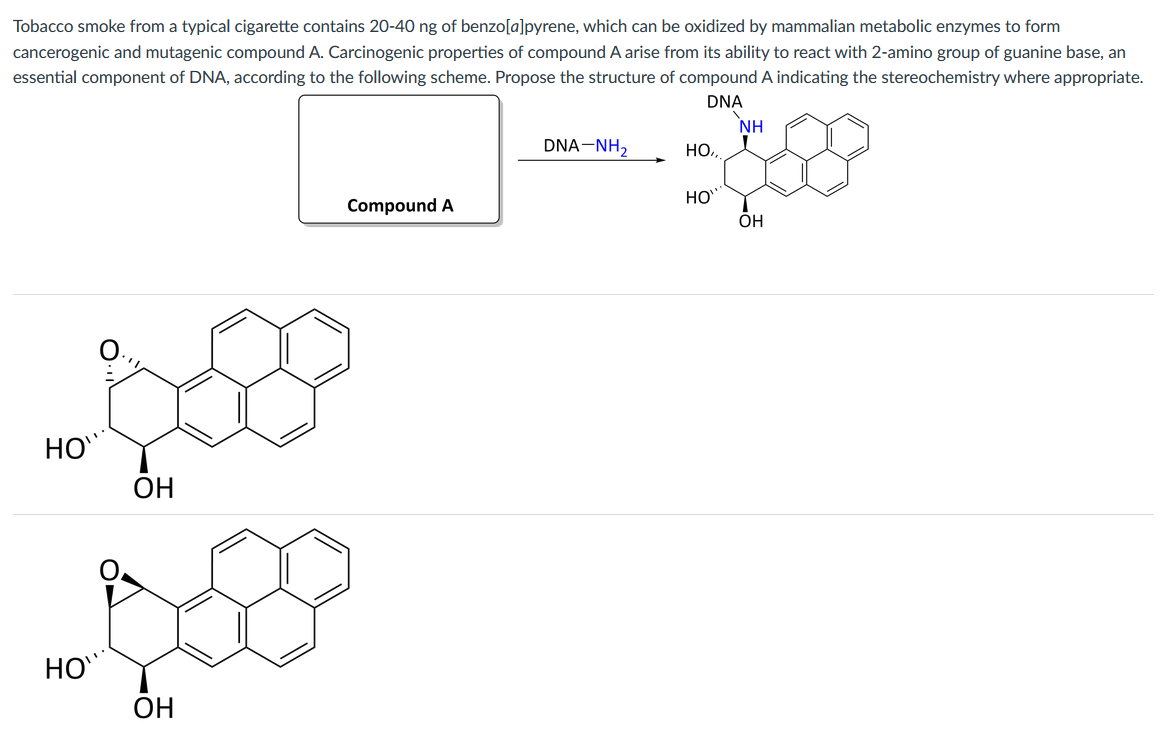 Tobacco smoke from a typical cigarette contains 20-40 ng of benzo[a]pyrene, which can be oxidized by mammalian metabolic enzymes to form
cancerogenic and mutagenic compound A. Carcinogenic properties of compound A arise from its ability to react with 2-amino group of guanine base, an
essential component of DNA, according to the following scheme. Propose the structure of compound A indicating the stereochemistry where appropriate.
DNA
NH
DNA-NH2
НО,
HO
Compound A
OH
HO
ОН
HO
ОН
