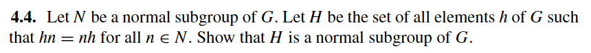4.4. Let N be a normal subgroup of G. Let H be the set of all elements h of G such
that hn = nh for all n e N. Show that H is a normal subgroup of G.
