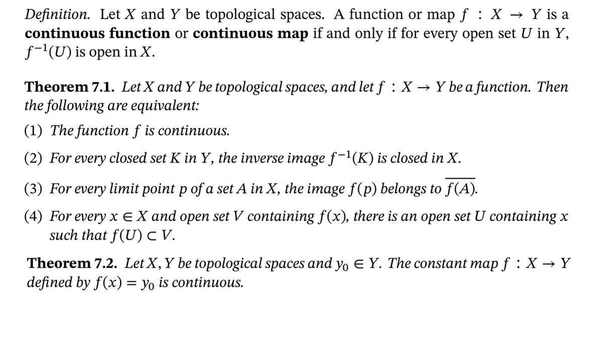 Definition. Let X and Y be topological spaces. A function or map f : X → Y is a
continuous function or continuous map if and only if for every open set U in Y,
f-(U) is open in X.
Theorem 7.1. Let X and Y be topological spaces, and let f : X -
the following are equivalent:
→ Y be a function. Then
(1) The function f is continuous.
(2) For every closed set K in Y, the inverse image f-'(K) is closed in X.
(3) For every limit point p of a set A in X, the image f(p) belongs to f(A).
(4) For every x E X and open set V containing f(x), there is an open set U containing x
such that f(U) V.
Theorem 7.2. Let X,Y be topological spaces and yo E Y. The constant map f : X → Y
defined by f(x) = yo is continuous.
