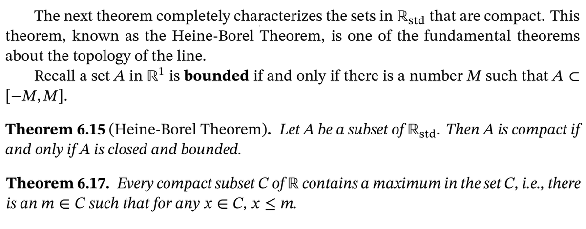 The next theorem completely characterizes the sets in Rstd that are compact. This
theorem, known as the Heine-Borel Theorem, is one of the fundamental theorems
about the topology of the line.
Recall a set A in R' is bounded if and only if there is a number M such that A C
[-M, M].
Theorem 6.15 (Heine-Borel Theorem). Let A be a subset of Rstd- Then A is compact if
and only if A is closed and bounded.
Theorem 6.17. Every compact subset C of R contains a maximum in the set C, i.e., there
is an m E C such that for any x E C, x < m.
