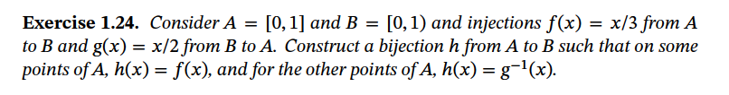 Exercise 1.24. Consider A = [0, 1] and B = [0,1) and injections f(x) = x/3 from A
to B and g(x) = x/2 from B to A. Construct a bijection h from A to B such that on some
points of A, h(x) = f(x), and for the other points of A, h(x) = g¬1(x).
