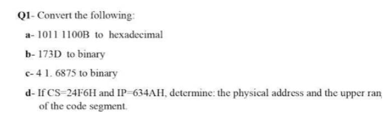 Q1- Convert the following:
a-1011 1100B to hexadecimal
b- 173D to binary
c-4 1.6875 to binary
d- If CS 24F6H and IP-634AH, determine: the physical address and the upper ran
of the code segment.