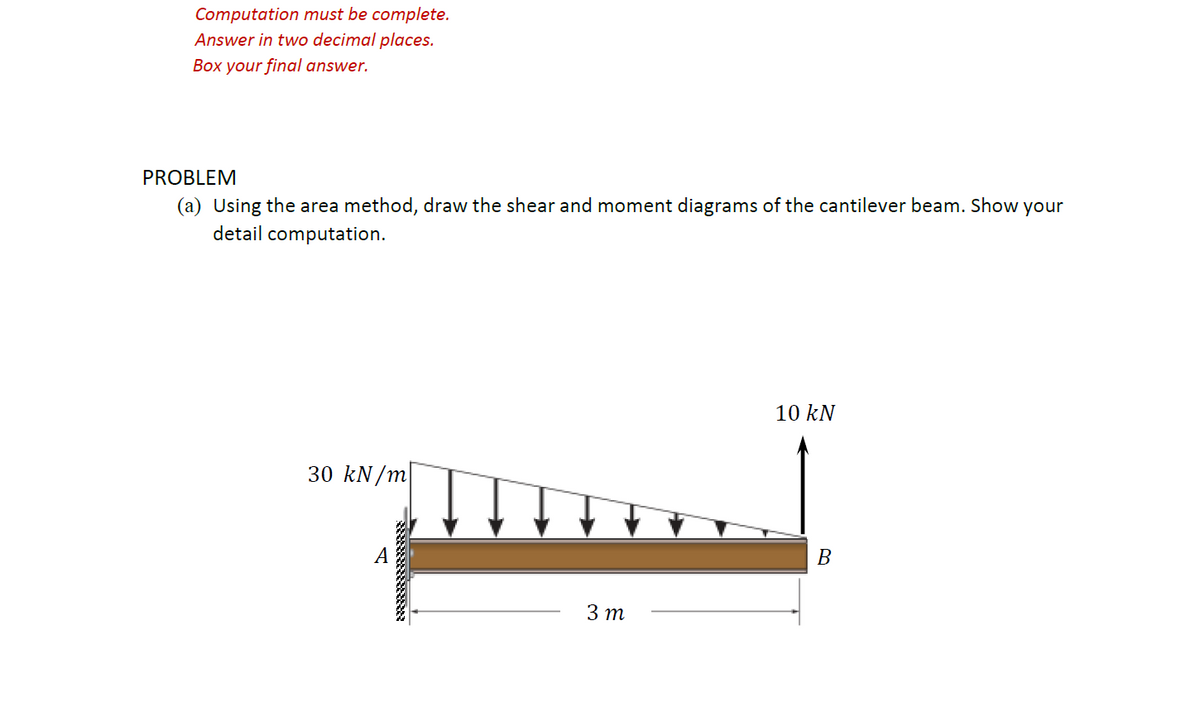 Computation must be complete.
Answer in two decimal places.
Box your final answer.
PROBLEM
(a) Using the area method, draw the shear and moment diagrams of the cantilever beam. Show your
detail computation.
10 kN
30 kN/m
A
B
3 m
