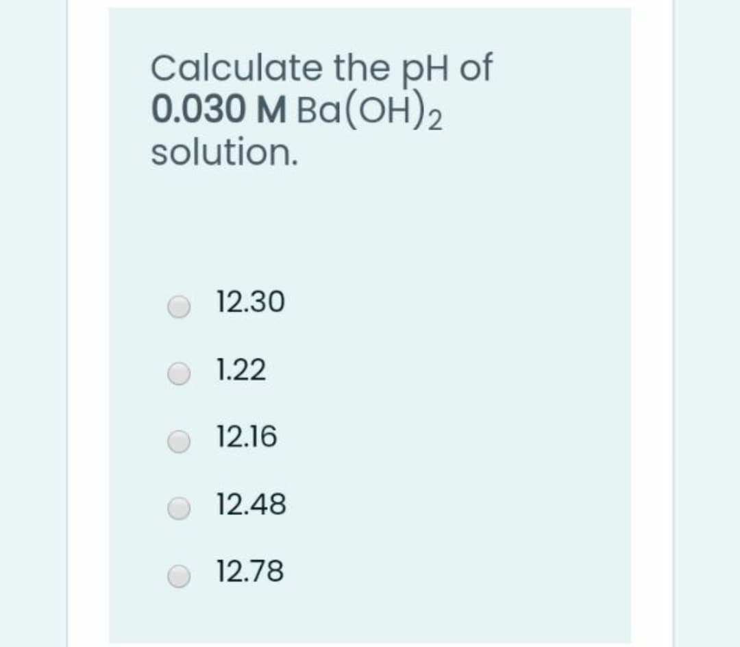 Calculate the pH of
0.030 M Ba(OH)2
solution.
12.30
1.22
12.16
12.48
12.78
