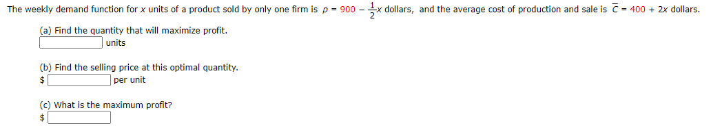 The weekly demand function for x units of a product sold by only one firm is p = 900 - x dollars, and the average cost of production and sale is C = 400 + 2x dollars.
(a) Find the quantity that will maximize profit.
units
(b) Find the selling price at this optimal quantity.
$
per unit
(c) What is the maximum profit?
$
