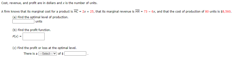 Cost, revenue, and profit are in dollars and x is the number of units.
A firm knows that its marginal cost for a product is MC = 2x + 25, that its marginal revenue is MR = 73 – 6x, and that the cost of production of 80 units is $8,560.
(a) Find the optimal level of production.
units
(b) Find the profit function.
P(x) =
(c) Find the profit or loss at the optimal level.
There is a -Select--- v of $
