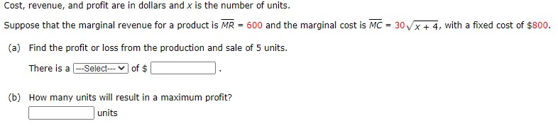 Cost, revenue, and profit are in dollars and x is the number of units.
Suppose that the marginal revenue for a product is MR = 600 and the marginal cost is MC = 30 Vx + 4, with a fixed cost of $800.
(a) Find the profit or loss from the production and sale of 5 units.
There is a --Select--- v of $
(b) How many units will result in a maximum profit?
units
