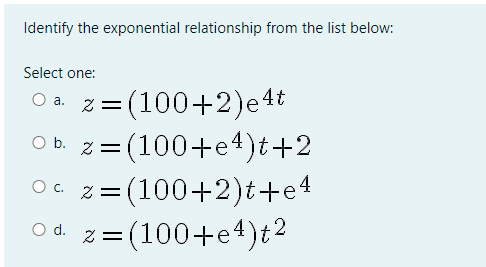 Identify the exponential relationship from the list below:
Select one:
z = (100+2)e4t
z = (100+e4)t+2
2 = (100+2)t+e 4
=(100+e4)t?
O a.
O b.
%|
c.
O d.
