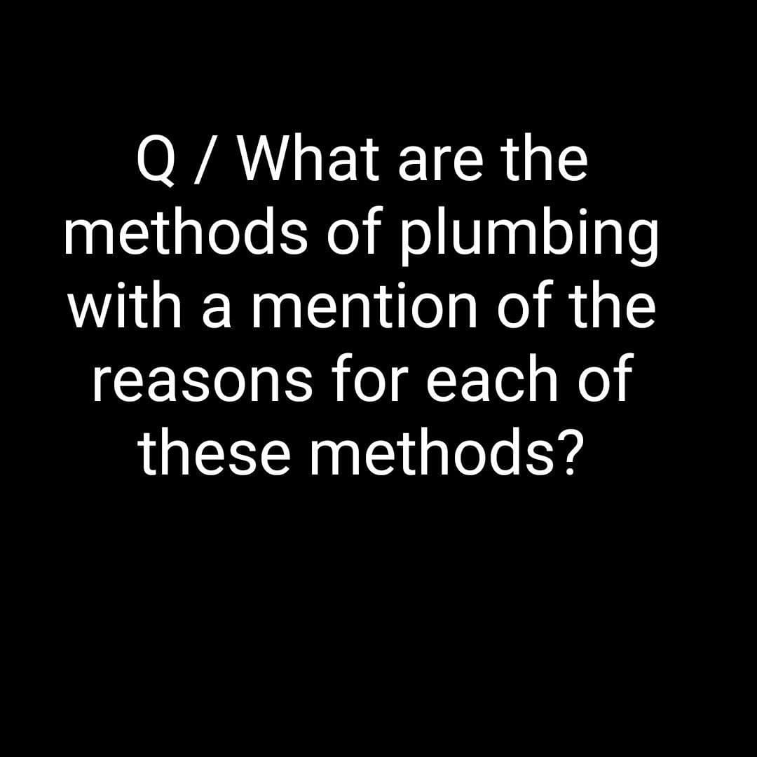 Q / What are the
methods of plumbing
with a mention of the
reasons for each of
these methods?