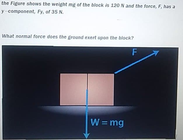 the Figure shows the weight mg of the block is 120 N and the force, F, has a
y-component, Fy, of 35 N.
What normal force does the ground exert upon the block?
W=mg
