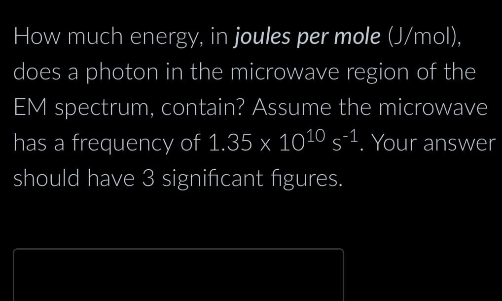 How much energy, in joules per mole (J/mol),
does a photon in the microwave region of the
EM spectrum, contain? Assume the microwave
has a frequency of 1.35 x 10¹0 s-¹. Your answer
should have 3 significant figures.