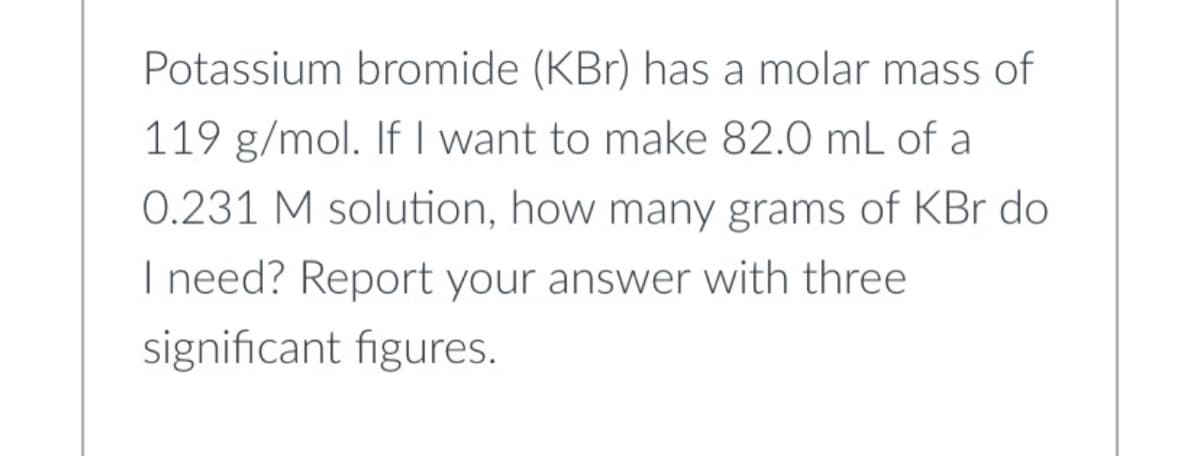 Potassium bromide (KBr) has a molar mass of
119 g/mol. If I want to make 82.0 mL of a
0.231 M solution, how many grams of KBr do
I need? Report your answer with three
significant figures.