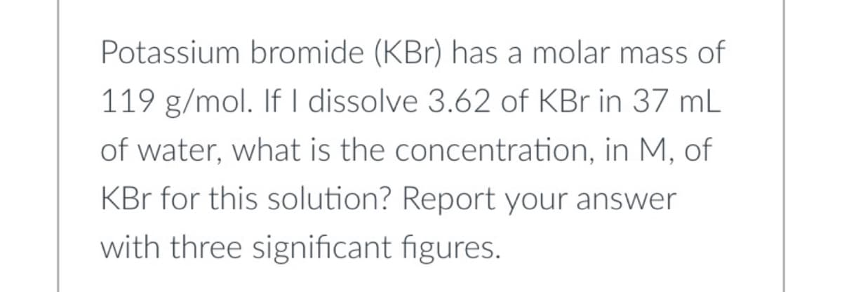 Potassium bromide (KBr) has a molar mass of
119 g/mol. If I dissolve 3.62 of KBr in 37 mL
of water, what is the concentration, in M, of
KBr for this solution? Report your answer
with three significant figures.