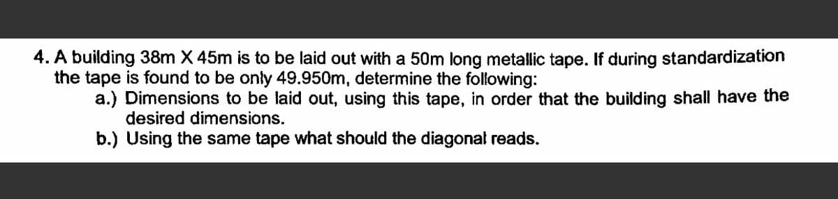 4. A building 38m X 45m is to be laid out with a 50m long metallic tape. If during standardization
the tape is found to be only 49.950m, determine the following:
a.) Dimensions to be laid out, using this tape, in order that the building shall have the
desired dimensions.
b.) Using the same tape what should the diagonal reads.
