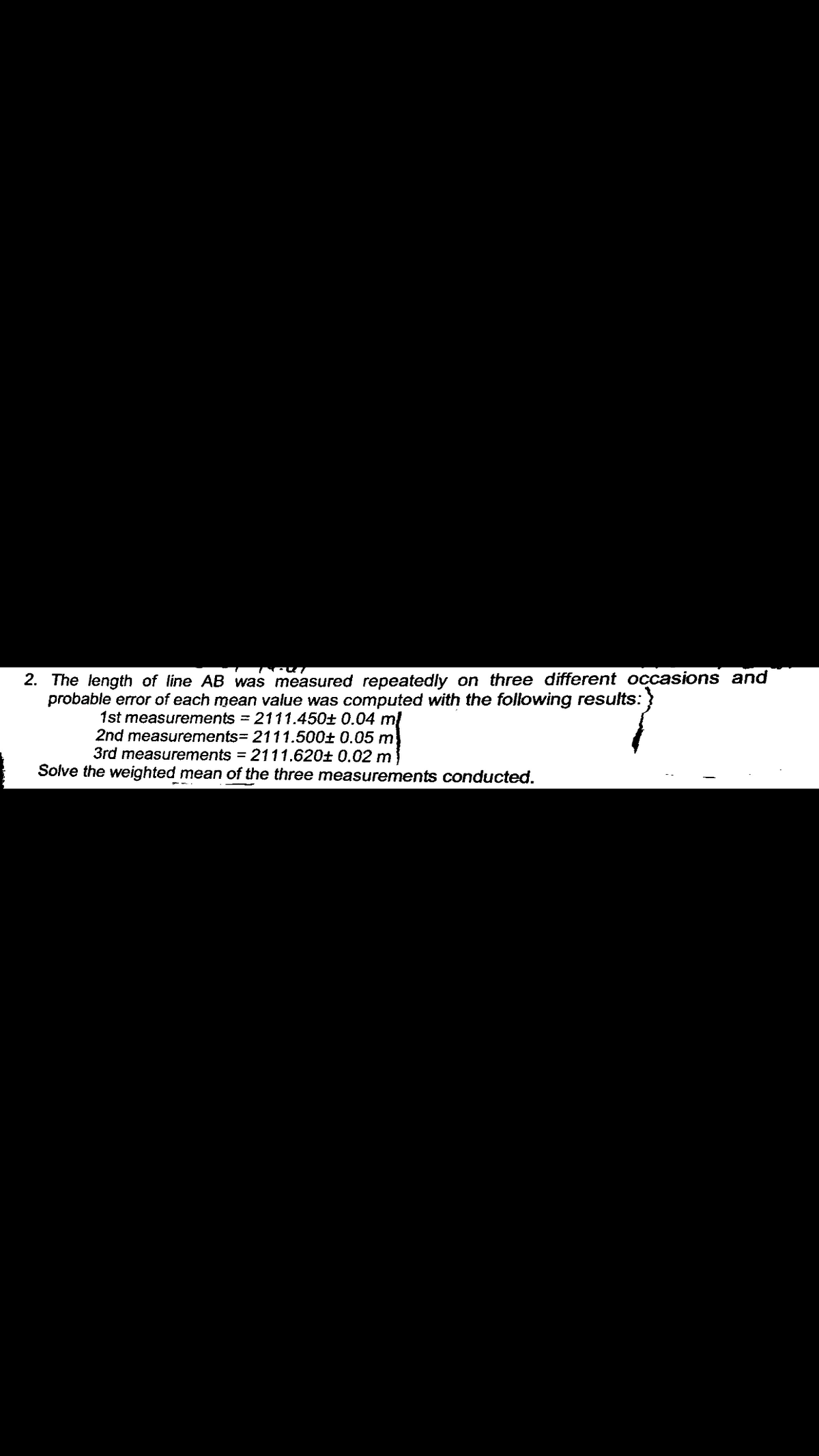 2. The length of line AB was measured repeatedly on three different occasions and
probable error of each mean value was computed with the following results:
1st measurements = 2111.450± 0.04 ml
2nd measurements= 2111.500± 0.05 m
3rd measurements = 2111.620± 0.02 m
Solve the weighted mean of the three measurements conducted.
