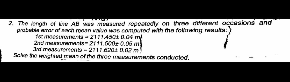 2. The length of line AB was measured repeatedly on three different occasions and
probable error of each mean value was computed with the following results:
1st measurements = 2111.450± 0.04 mị
2nd measurements= 2111.500± 0.05 m
3rd measurements = 2111.620± 0.02 m
Solve the weighted mean of the three measurements conducted.
