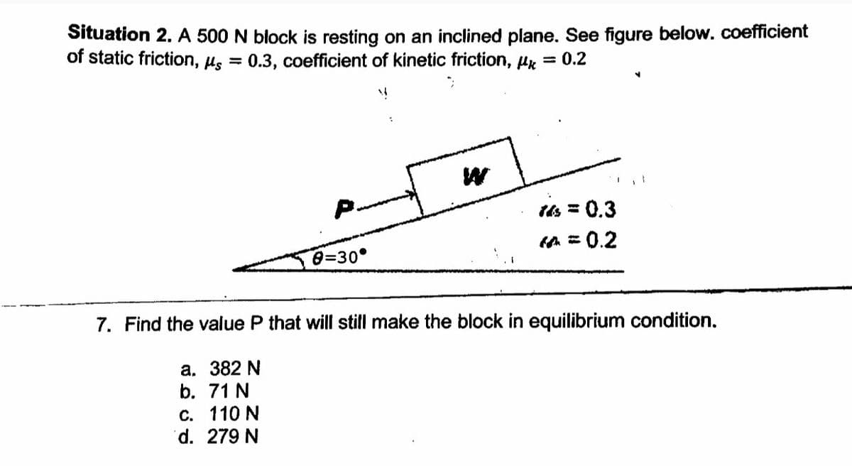 Situation 2. A 500 N block is resting on an inclined plane. See figure below. coefficient
of static friction, Hs
0.3, coefficient of kinetic friction, Hx = 0.2
P.
s = 0.3
fn = 0.2
0=30°
7. Find the value P that will still make the block in equilibrium condition.
а. 382 N
b. 71 N
с. 110 N
d. 279 N
