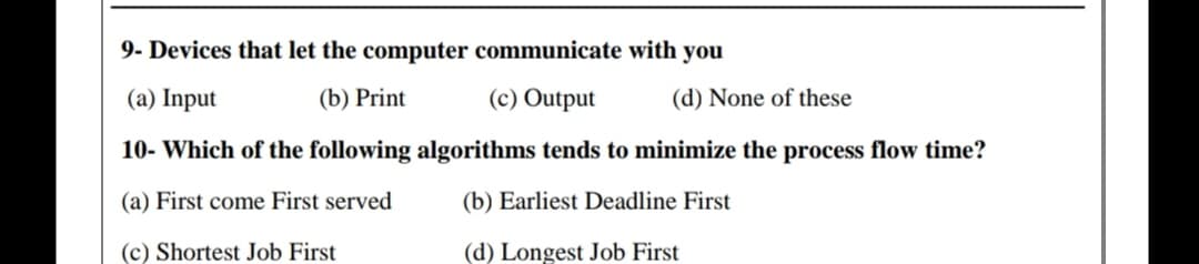 9- Devices that let the computer communicate with you
(a) Input
(b) Print
(c) Output
(d) None of these
10- Which of the following algorithms tends to minimize the process flow time?
(a) First come First served
(b) Earliest Deadline First
(c) Shortest Job First
(d) Longest Job First
