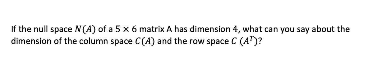 If the null space N(A) of a 5 × 6 matrix A has dimension 4, what can you say about the
dimension of the column space C(A) and the row space C (A)?
