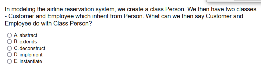In modeling the airline reservation system, we create a class Person. We then have two classes
- Customer and Employee which inherit from Person. What can we then say Customer and
Employee do with Class Person?
A. abstract
B. extends
C. deconstruct
D. implement
O E. instantiate
