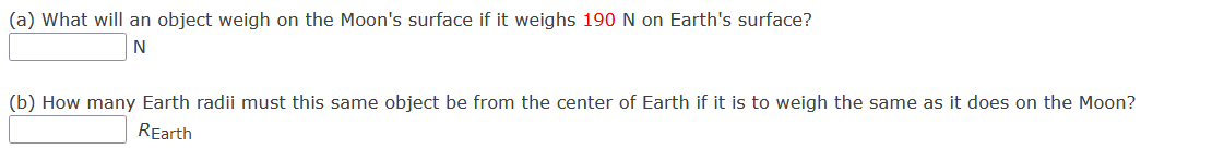 (a) What will an object weigh on the Moon's surface if it weighs 190 N on Earth's surface?
(b) How many Earth radii must this same object be from the center of Earth if it is to weigh the same as it does on the Moon?
REarth
