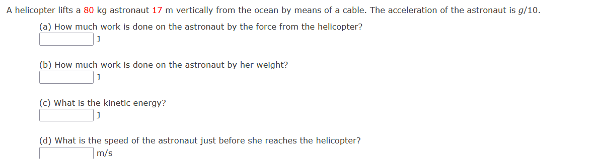 A helicopter lifts a 80 kg astronaut 17 m vertically from the ocean by means of a cable. The acceleration of the astronaut is g/10.
(a) How much work is done on the astronaut by the force from the helicopter?
(b) How much work is done on the astronaut by her weight?
(c) What is the kinetic energy?
(d) What is the speed of the astronaut just before she reaches the helicopter?
m/s

