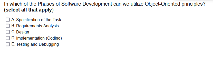 In which of the Phases of Software Development can we utilize Object-Oriented principles?
(select all that apply)
A. Specification of the Task
B. Requirements Analysis
C. Design
D. Implementation (Coding)
E. Testing and Debugging
