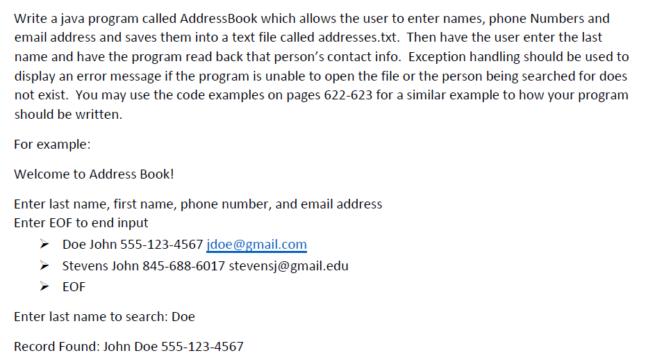 Write a java program called AddressBook which allows the user to enter names, phone Numbers and
email address and saves them into a text file called addresses.txt. Then have the user enter the last
name and have the program read back that person's contact info. Exception handling should be used to
display an error message if the program is unable to open the file or the person being searched for does
not exist. You may use the code examples on pages 622-623 for a similar example to how your program
should be written.
For example:
Welcome to Address Book!
Enter last name, first name, phone number, and email address
Enter EOF to end input
Doe John 555-123-4567 jdoe@gmail.com
Stevens John 845-688-6017 stevensj@gmail.edu
> EOF
Enter last name to search: Doe
Record Found: John Doe 555-123-4567
