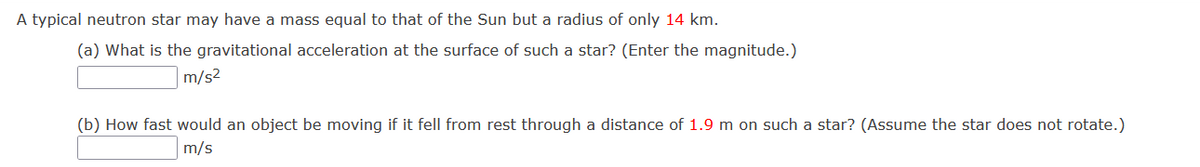 A typical neutron star may have a mass equal to that of the Sun but a radius of only 14 km.
(a) What is the gravitational acceleration at the surface of such a star? (Enter the magnitude.)
m/s2
(b) How fast would an object be moving if it fell from rest through a distance of 1.9 m on such a star? (Assume the star does not rotate.)
m/s
