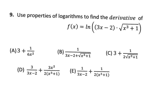 9. Use properties of logarithms to find the derivative of
f(x) = In ( (3x – 2) · /x3 +
1
(A) 3 +
6x2
1
3x-2+vx3+1
(C) 3 +
2vx3+1
3
(D)
Зx-2
3x2
+
2(x³+1)
(E) 3x-2
1
+
2(x3+1)
