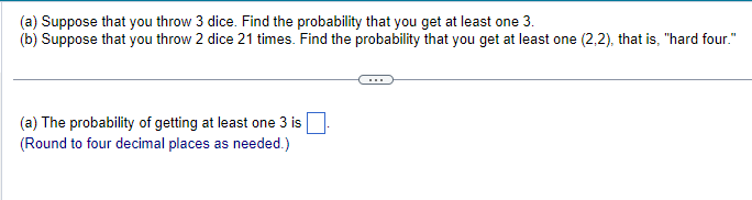 (a) Suppose that you throw 3 dice. Find the probability that you get at least one 3.
(b) Suppose that you throw 2 dice 21 times. Find the probability that you get at least one (2,2), that is, "hard four."
(a) The probability of getting at least one 3 is
(Round to four decimal places as needed.)