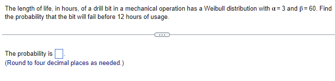 The length of life, in hours, of a drill bit in a mechanical operation has a Weibull distribution with a = 3 and ẞ= 60. Find
the probability that the bit will fail before 12 hours of usage.
The probability is ☐
(Round to four decimal places as needed.)