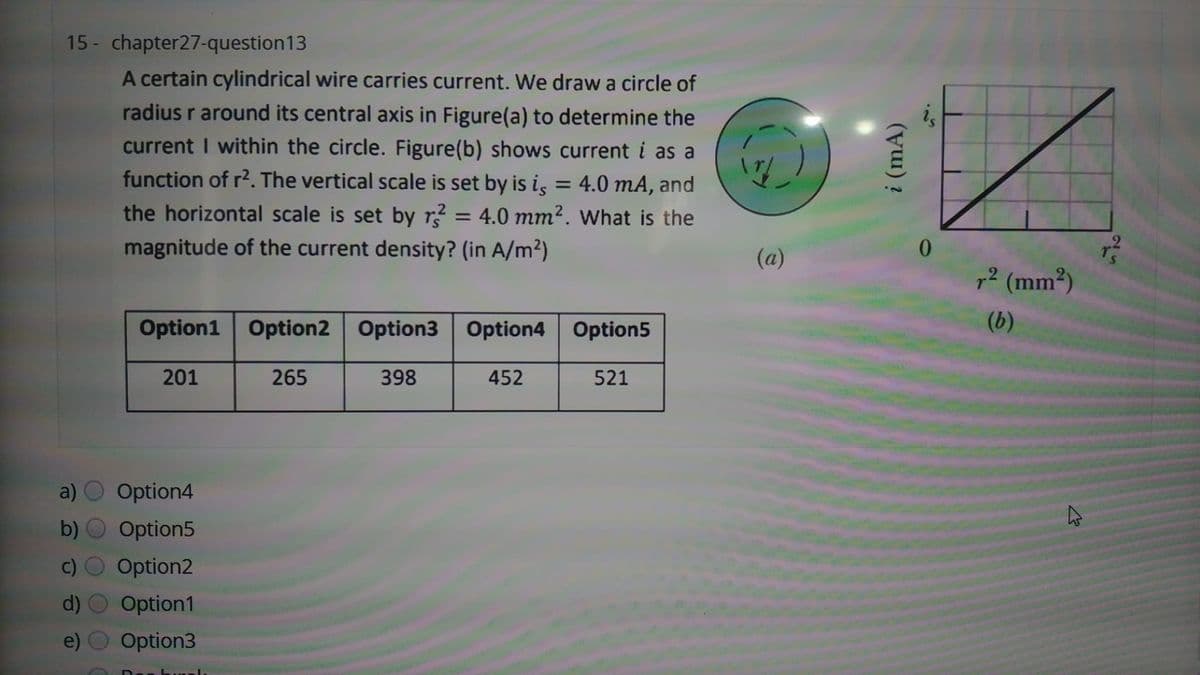 15 - chapter27-question13
A certain cylindrical wire carries current. We draw a circle of
is
radius r around its central axis in Figure(a) to determine the
current I within the circle. Figure(b) shows current i as a
function of r2. The vertical scale is set by is is = 4.0 mA, and
the horizontal scale is set by r? = 4.0 mm². What is the
magnitude of the current density? (in A/m²)
%3D
(a)
7² (mm²)
(b)
Option1 Option2 Option3 option4 Option5
201
265
398
452
521
a) O Option4
b) O Option5
c) O Option2
d) O Option1
e) O Option3
i (mA)
