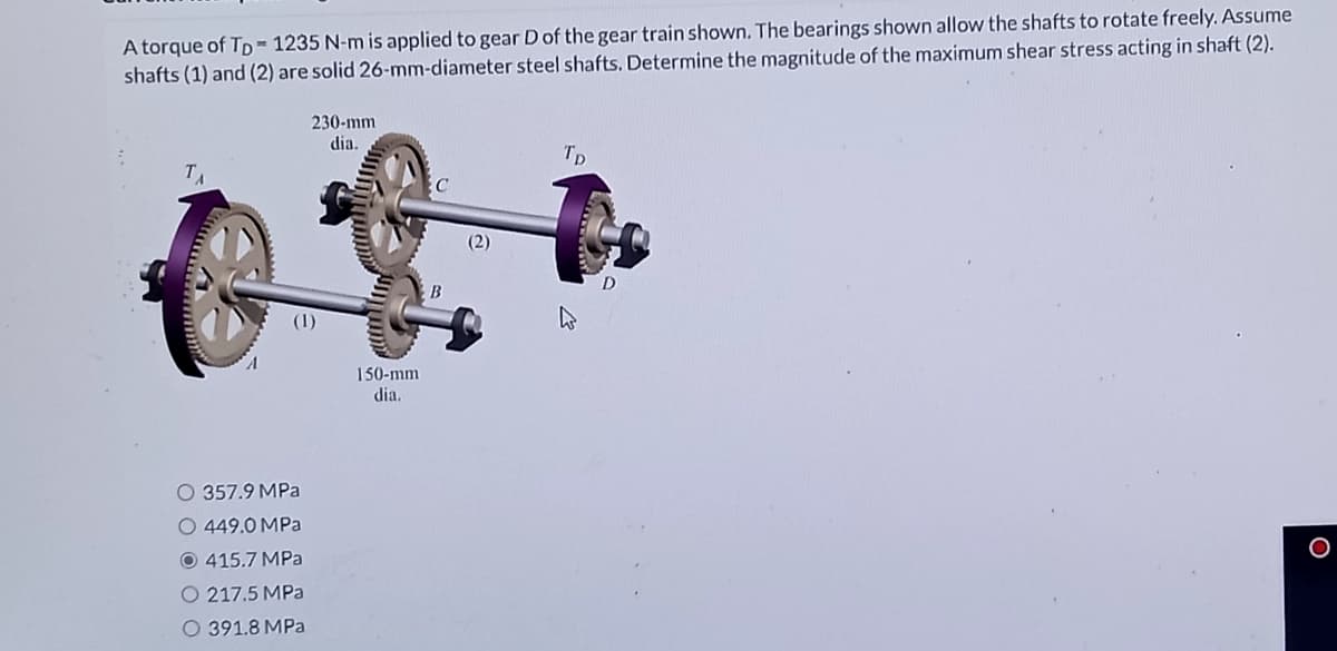 A torque of TD= 1235 N-m is applied to gear Dof the gear train shown. The bearings shown allow the shafts to rotate freely. Assume
shafts (1) and (2) are solid 26-mm-diameter steel shafts. Determine the magnitude of the maximum shear stress acting in shaft (2).
230-mm
dia.
TD
C
B
150-mm
dia.
O 357.9 MPa
O 449.0 MPa
O 415.7 MPa
O 217.5 MPa
O 391.8 MPa
