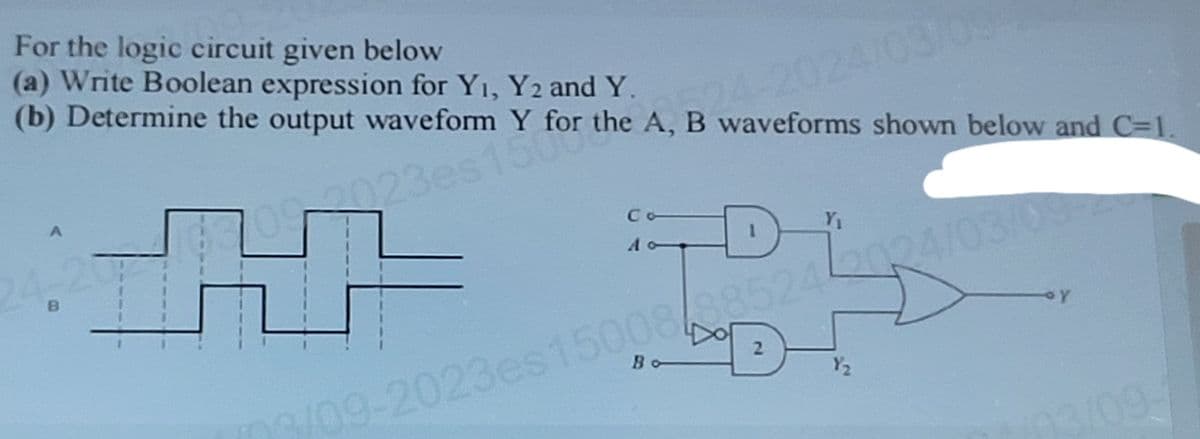 For the logic circuit given below
(a) Write Boolean expression for Yı, Y2 and Y.
24-2024/03/09
(b) Determine the output waveform Y for the A, B waveforms shown below and C=1.
B
A
23es150r the
Co
D
Y₁
09-2023es 15008/885242024/03/09-2
Dot
2
Y₂
3/09-