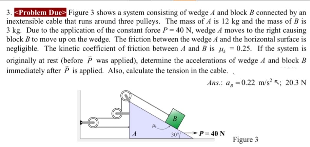 3. <Problem Due> Figure 3 shows a system consisting of wedge A and block B connected by an
inextensible cable that runs around three pulleys. The mass of A is 12 kg and the mass of B is
3 kg. Due to the application of the constant force P = 40 N, wedge A moves to the right causing
block B to move up on the wedge. The friction between the wedge A and the horizontal surface is
negligible. The kinetic coefficient of friction between A and B is μ = 0.25. If the system is
originally at rest (before P was applied), determine the accelerations of wedge A and block B
immediately after P is applied. Also, calculate the tension in the cable.
Ans.: a=0.22 m/s² <; 20.3 N
B
A
30°
P=40 N
Figure 3