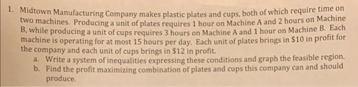 * Niatown Manufacturing Company makes plastic plates and cups, both of which require time on
two machines. Producing a unit of plates requires 1 hour on Machine A and 2 hours on Machine
B, while producing a unit of cups requires 3 hours on Machine A and 1 hour on Machine B. Each
machine is operating for at most 15 hours per day. Each unit of plates brings in $10 in profit for
the company and each unit of cups brings in $12 in profit.
a. Write a system of inequalities expressing these conditions and graph the feasible region.
b. Find the profit maximizing combination of plates and cups this company can and should
produce.
