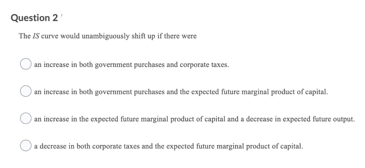 Question 2
The IS curve would unambiguously shift up if there were
an increase in both government purchases and corporate taxes.
an increase in both government purchases and the expected future marginal product of capital.
an increase in the expected future marginal product of capital and a decrease in expected future output.
a decrease in both corporate taxes and the expected future marginal product of capital.
