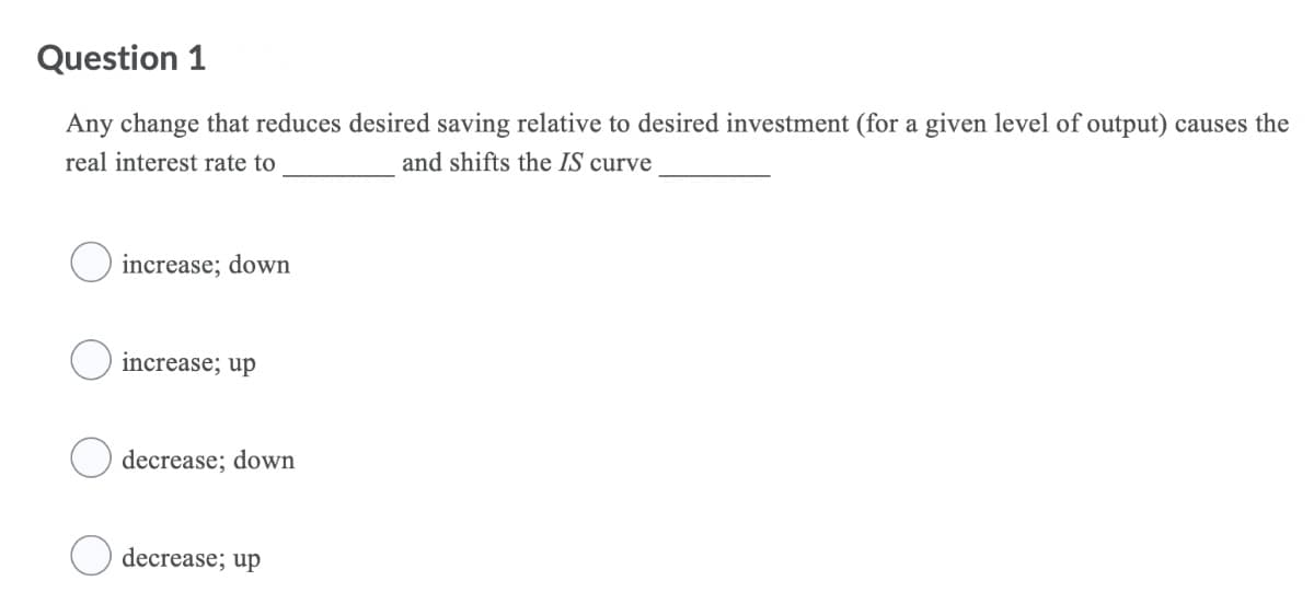 Question 1
Any change that reduces desired saving relative to desired investment (for a given level of output) causes the
real interest rate to
and shifts the IS curve
increase; down
increase; up
decrease; down
decrease; up
