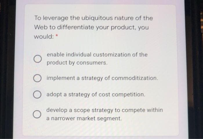 To leverage the ubiquitous nature of the
Web to differentiate your product, you
would: *
enable individual customization of the
product by consumers.
implement a strategy of commoditization.
O adopt a strategy of cost competition.
develop a scope strategy to compete within
a narrower market segment.
