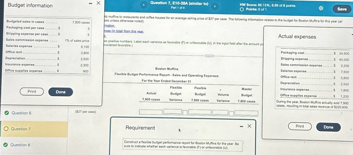 Budget information
X
Question 7, E10-28A (similar to)
Part 1 of 4
HW Score: 86.13%, 6.89 of 8 points
O Points: 0 of 1
Save
its muffins to restaurants and coffee houses for an average selling price of $27 per case The following information relates to the budget for Boston Muffins for this year (all
als unless otherwise noted):
mation,
nses (in total) from this year.
as positive numbers. Label each variance as favorable (F) or unfavorable (U), in the input field after the amount yo
onsidered favorable)
Actual expenses
Packaging cost.
Budgeted sales in cases
Packaging cost per case.
7,800 cases
3
Shipping expense per case
$
5
1
Sales commission expense
1% of sales price
Salaries expense
6,100
Office rent.
3,800
Depreciation
$
2,500
Insurance expense
Office supplies expense
2,300
900
Print
Done
Question 6
O Question 7
Question 8
($27 per case)
$ 24,900
Shipping expense.
$ 40,000
Sales commission expense...
2,206
Boston Muffins
Salaries expense..
$
7,500
Flexible Budget Performance Report - Sales and Operating Expenses
For the Year Ended December 31
Office rent
$
3,800
Flexible
Flexible
Actual
7,900 cases
Budget
Variance
Budget
7,900 cases
Volume
Master
Budget
Depreciation
Insurance expense.
Office supplies expense
2,500
1,800
$ 1,200
Varlance
7,800 cases
During the year, Boston Muffins actually sold 7,900
cases, resulting in total sales revenue of $220,600.
Requirement
Construct a flexible budget performance report for Boston Muffins for the year. Be
sure to indicate whether each variance is favorable (F) or unfavorable (U).
- X
Print
Done