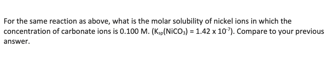 For the same reaction as above, what is the molar solubility of nickel ions in which the
concentration of carbonate ions is 0.100 M. (Ksp(NiCO3) = 1.42 x 10-7). Compare to your previous
answer.